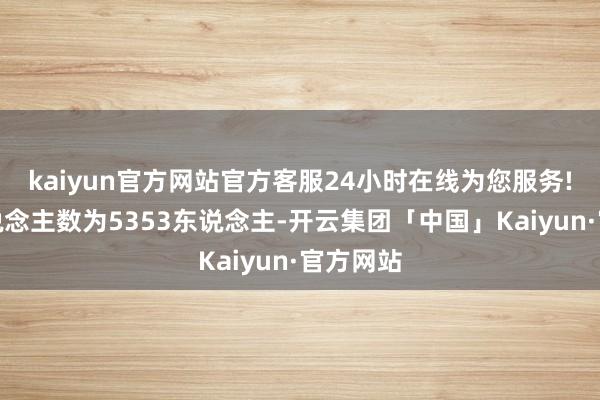 kaiyun官方网站官方客服24小时在线为您服务!职工东说念主数为5353东说念主-开云集团「中国」Kaiyun·官方网站