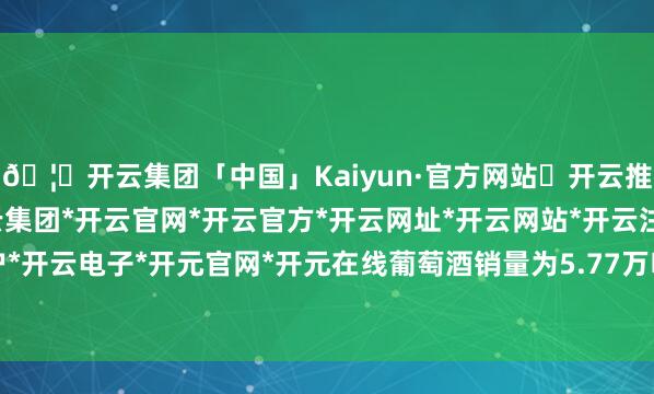 🦄开云集团「中国」Kaiyun·官方网站✅开云推荐✅我们为您提供:开云集团*开云官网*开云官方*开云网址*开云网站*开云注册*开云开户*开云电子*开元官网*开元在线葡萄酒销量为5.77万吨-开云集团「中国」Kaiyun·官方网站