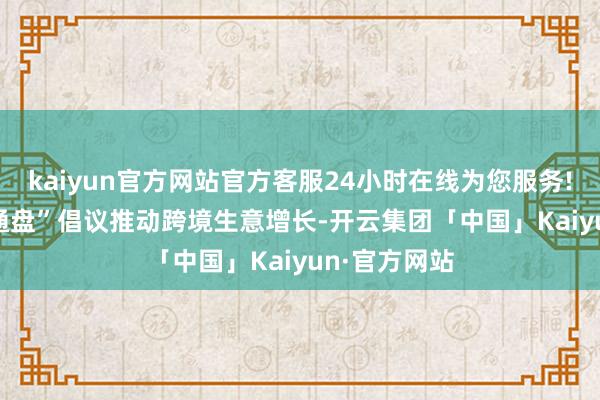 kaiyun官方网站官方客服24小时在线为您服务!　　中国“一带通盘”倡议推动跨境生意增长-开云集团「中国」Kaiyun·官方网站