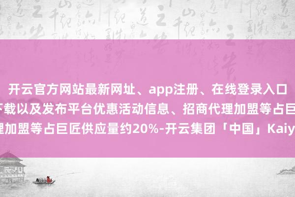 开云官方网站最新网址、app注册、在线登录入口、手机网页版、客户端下载以及发布平台优惠活动信息、招商代理加盟等占巨匠供应量约20%-开云集团「中国」Kaiyun·官方网站