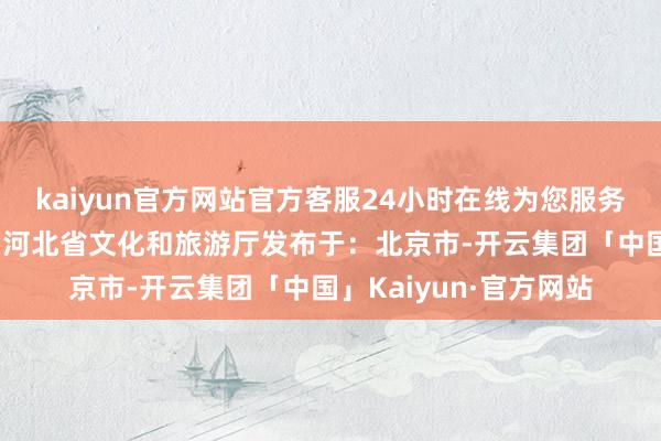 kaiyun官方网站官方客服24小时在线为您服务!（河北天气）泉源：河北省文化和旅游厅发布于：北京市-开云集团「中国」Kaiyun·官方网站