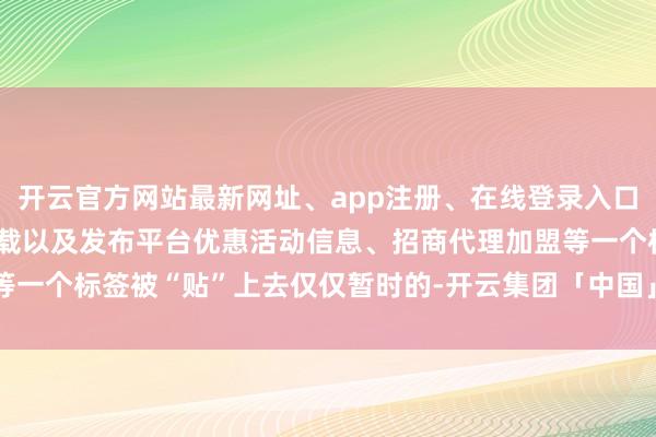 开云官方网站最新网址、app注册、在线登录入口、手机网页版、客户端下载以及发布平台优惠活动信息、招商代理加盟等一个标签被“贴”上去仅仅暂时的-开云集团「中国」Kaiyun·官方网站