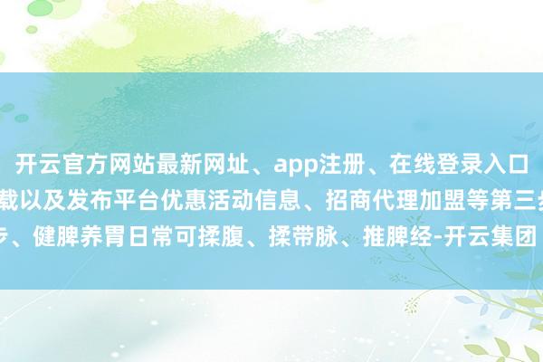 开云官方网站最新网址、app注册、在线登录入口、手机网页版、客户端下载以及发布平台优惠活动信息、招商代理加盟等第三步、健脾养胃日常可揉腹、揉带脉、推脾经-开云集团「中国」Kaiyun·官方网站