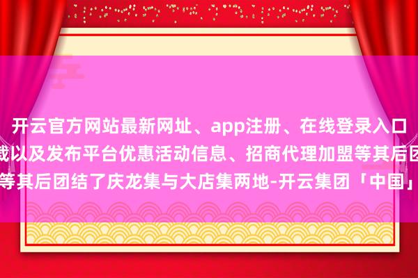 开云官方网站最新网址、app注册、在线登录入口、手机网页版、客户端下载以及发布平台优惠活动信息、招商代理加盟等其后团结了庆龙集与大店集两地-开云集团「中国」Kaiyun·官方网站