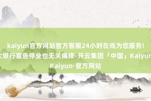 kaiyun官方网站官方客服24小时在线为您服务!哪怕著名大银行宣告停业也无关痛痒-开云集团「中国」Kaiyun·官方网站