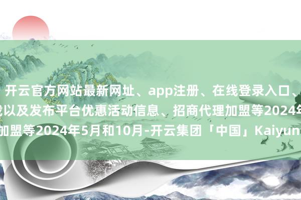 开云官方网站最新网址、app注册、在线登录入口、手机网页版、客户端下载以及发布平台优惠活动信息、招商代理加盟等2024年5月和10月-开云集团「中国」Kaiyun·官方网站