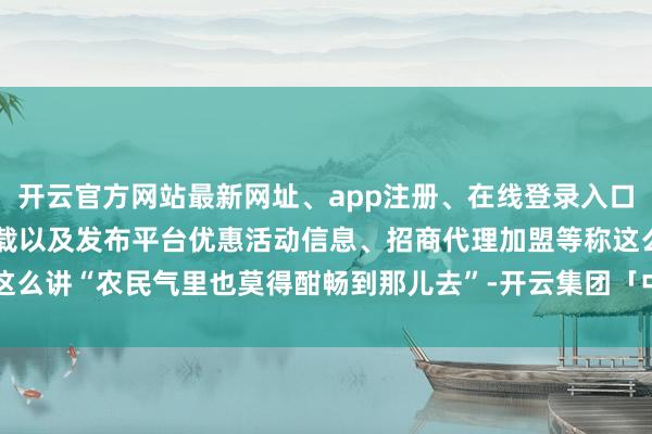 开云官方网站最新网址、app注册、在线登录入口、手机网页版、客户端下载以及发布平台优惠活动信息、招商代理加盟等称这么讲“农民气里也莫得酣畅到那儿去”-开云集团「中国」Kaiyun·官方网站