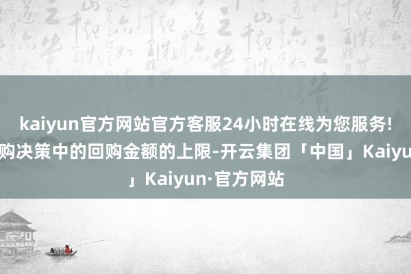 kaiyun官方网站官方客服24小时在线为您服务!且不卓绝回购决策中的回购金额的上限-开云集团「中国」Kaiyun·官方网站