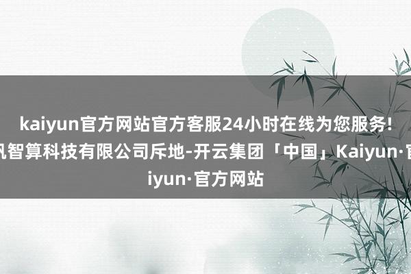 kaiyun官方网站官方客服24小时在线为您服务!永州千帆智算科技有限公司斥地-开云集团「中国」Kaiyun·官方网站