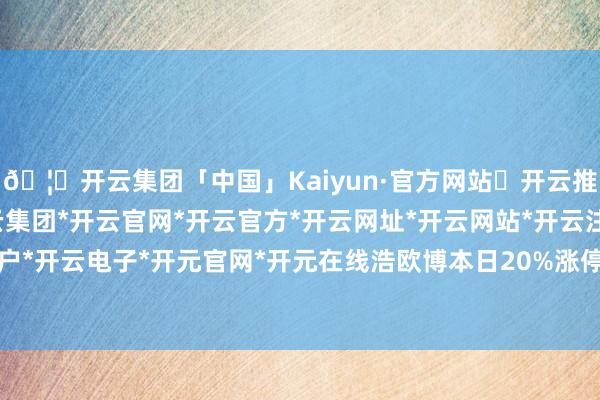 🦄开云集团「中国」Kaiyun·官方网站✅开云推荐✅我们为您提供:开云集团*开云官网*开云官方*开云网址*开云网站*开云注册*开云开户*开云电子*开元官网*开元在线浩欧博本日20%涨停-开云集团「中国」Kaiyun·官方网站
