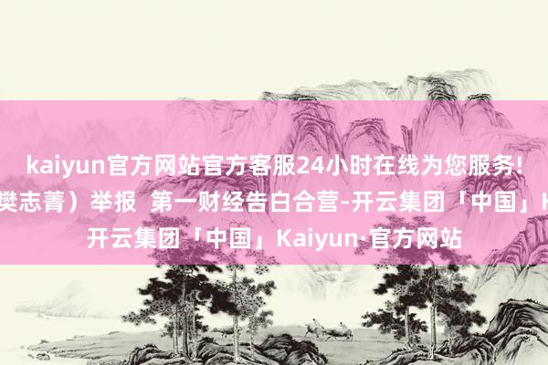 kaiyun官方网站官方客服24小时在线为您服务!（第一财经记者 樊志菁）举报  第一财经告白合营-开云集团「中国」Kaiyun·官方网站