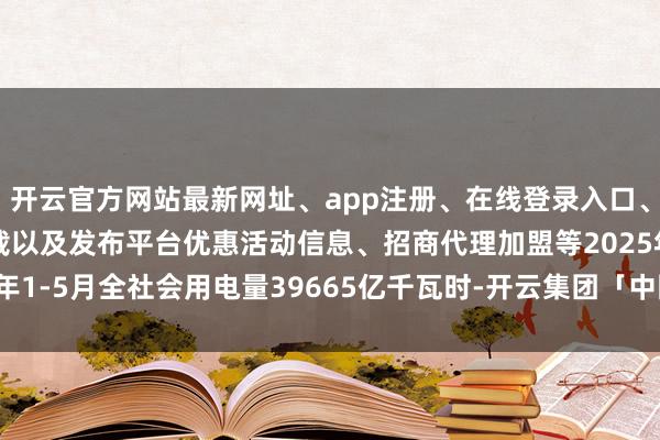 开云官方网站最新网址、app注册、在线登录入口、手机网页版、客户端下载以及发布平台优惠活动信息、招商代理加盟等2025年1-5月全社会用电量39665亿千瓦时-开云集团「中国」Kaiyun·官方网站