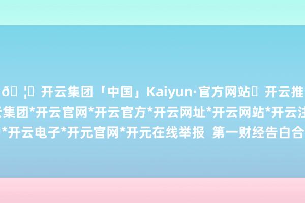🦄开云集团「中国」Kaiyun·官方网站✅开云推荐✅我们为您提供:开云集团*开云官网*开云官方*开云网址*开云网站*开云注册*开云开户*开云电子*开元官网*开元在线举报  第一财经告白合营-开云集团「中国」Kaiyun·官方网站