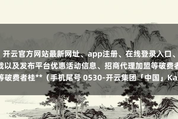 开云官方网站最新网址、app注册、在线登录入口、手机网页版、客户端下载以及发布平台优惠活动信息、招商代理加盟等破费者桂**（手机尾号 0530-开云集团「中国」Kaiyun·官方网站