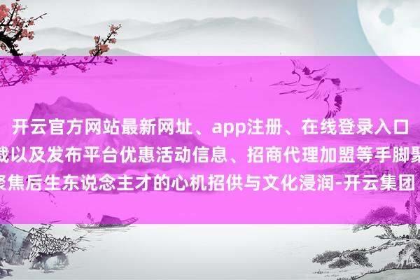 开云官方网站最新网址、app注册、在线登录入口、手机网页版、客户端下载以及发布平台优惠活动信息、招商代理加盟等手脚聚焦后生东说念主才的心机招供与文化浸润-开云集团「中国」Kaiyun·官方网站