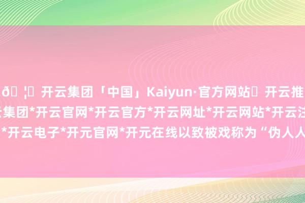🦄开云集团「中国」Kaiyun·官方网站✅开云推荐✅我们为您提供:开云集团*开云官网*开云官方*开云网址*开云网站*开云注册*开云开户*开云电子*开元官网*开元在线以致被戏称为“伪人人”-开云集团「中国」Kaiyun·官方网站