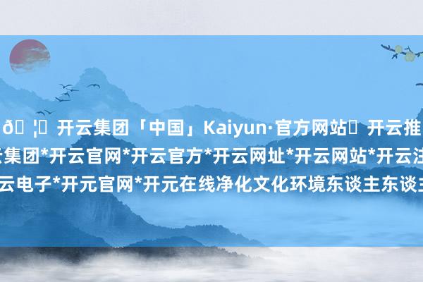 🦄开云集团「中国」Kaiyun·官方网站✅开云推荐✅我们为您提供:开云集团*开云官网*开云官方*开云网址*开云网站*开云注册*开云开户*开云电子*开元官网*开元在线净化文化环境东谈主东谈主有责-开云集团「中国」Kaiyun·官方网站