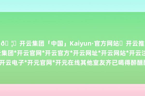 🦄开云集团「中国」Kaiyun·官方网站✅开云推荐✅我们为您提供:开云集团*开云官网*开云官方*开云网址*开云网站*开云注册*开云开户*开云电子*开元官网*开元在线其他室友齐已喝得醉醺醺的-开云集团「中国」Kaiyun·官方网站