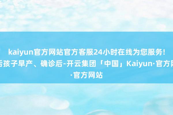 kaiyun官方网站官方客服24小时在线为您服务!自后孩子早产、确诊后-开云集团「中国」Kaiyun·官方网站
