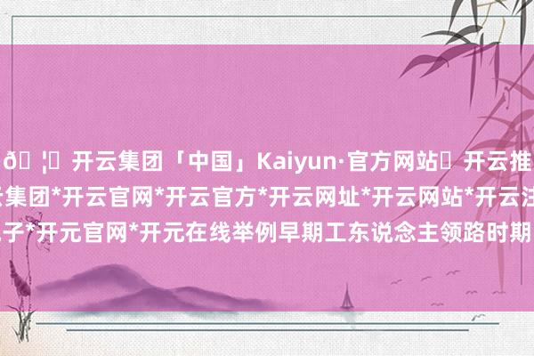 🦄开云集团「中国」Kaiyun·官方网站✅开云推荐✅我们为您提供:开云集团*开云官网*开云官方*开云网址*开云网站*开云注册*开云开户*开云电子*开元官网*开元在线举例早期工东说念主领路时期“设阅报社”-开云集团「中国」Kaiyun·官方网站