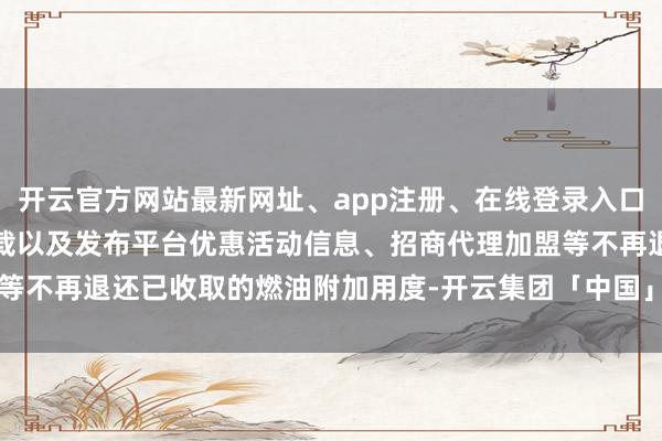 开云官方网站最新网址、app注册、在线登录入口、手机网页版、客户端下载以及发布平台优惠活动信息、招商代理加盟等不再退还已收取的燃油附加用度-开云集团「中国」Kaiyun·官方网站