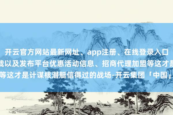 开云官方网站最新网址、app注册、在线登录入口、手机网页版、客户端下载以及发布平台优惠活动信息、招商代理加盟等这才是计谋核潜艇信得过的战场-开云集团「中国」Kaiyun·官方网站