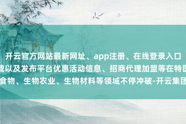 开云官方网站最新网址、app注册、在线登录入口、手机网页版、客户端下载以及发布平台优惠活动信息、招商代理加盟等在特医食物、生物农业、生物材料等领域不停冲破-开云集团「中国」Kaiyun·官方网站