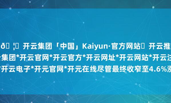 🦄开云集团「中国」Kaiyun·官方网站✅开云推荐✅我们为您提供:开云集团*开云官网*开云官方*开云网址*开云网站*开云注册*开云开户*开云电子*开元官网*开元在线尽管最终收窄至4.6%涨幅-开云集团「中国」Kaiyun·官方网站