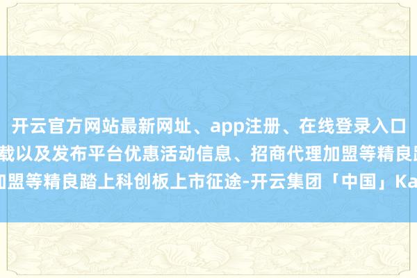 开云官方网站最新网址、app注册、在线登录入口、手机网页版、客户端下载以及发布平台优惠活动信息、招商代理加盟等精良踏上科创板上市征途-开云集团「中国」Kaiyun·官方网站