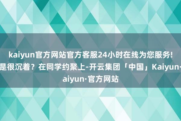 kaiyun官方网站官方客服24小时在线为您服务!咱们是不是很沉着？在同学约聚上-开云集团「中国」Kaiyun·官方网站