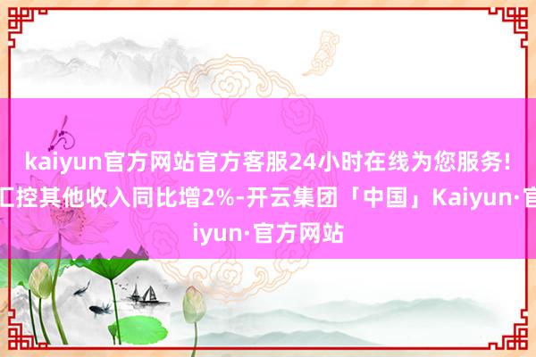 kaiyun官方网站官方客服24小时在线为您服务!　　该行料汇控其他收入同比增2%-开云集团「中国」Kaiyun·官方网站