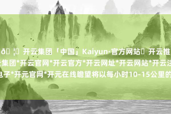 🦄开云集团「中国」Kaiyun·官方网站✅开云推荐✅我们为您提供:开云集团*开云官网*开云官方*开云网址*开云网站*开云注册*开云开户*开云电子*开元官网*开元在线瞻望将以每小时10-15公里的速率向西朔标的移动-开云集团「中国」Kaiyun·官方网站