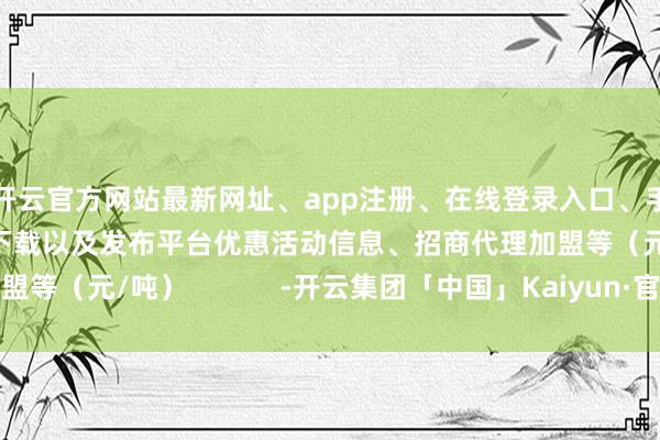 开云官方网站最新网址、app注册、在线登录入口、手机网页版、客户端下载以及发布平台优惠活动信息、招商代理加盟等(元/吨) -开云集团「中国」Kaiyun·官方网站