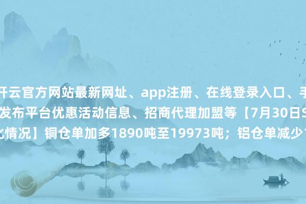 开云官方网站最新网址、app注册、在线登录入口、手机网页版、客户端下载以及发布平台优惠活动信息、招商代理加盟等【7月30日SHFE基本金属仓单变化情况】铜仓单加多1890吨至19973吨;铝仓单减少1857吨至51217吨;锌仓单减少75吨至15232吨;铅仓单加多1002吨至61934吨;镍仓单减少121吨至21759吨;锡仓单减少96吨至7433吨。-开云集团「中国」Kaiyun·官方网站