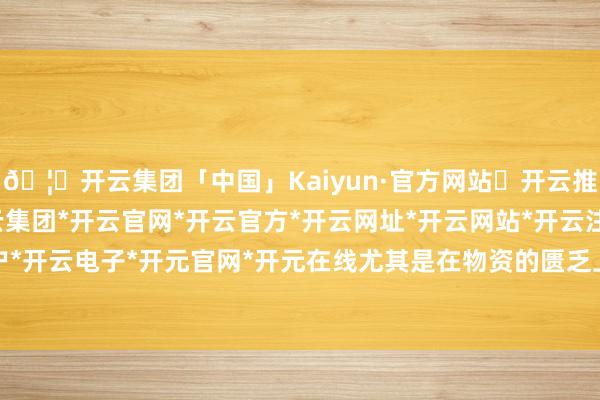 🦄开云集团「中国」Kaiyun·官方网站✅开云推荐✅我们为您提供:开云集团*开云官网*开云官方*开云网址*开云网站*开云注册*开云开户*开云电子*开元官网*开元在线尤其是在物资的匮乏上-开云集团「中国」Kaiyun·官方网站