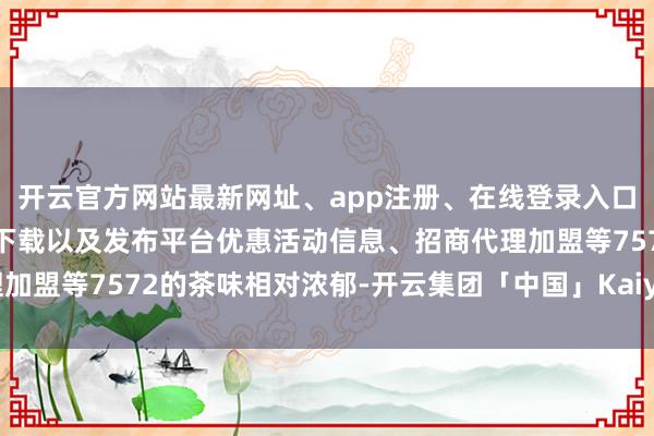 开云官方网站最新网址、app注册、在线登录入口、手机网页版、客户端下载以及发布平台优惠活动信息、招商代理加盟等7572的茶味相对浓郁-开云集团「中国」Kaiyun·官方网站
