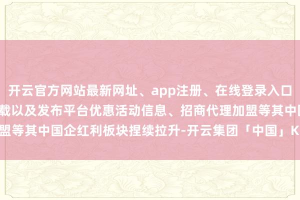 开云官方网站最新网址、app注册、在线登录入口、手机网页版、客户端下载以及发布平台优惠活动信息、招商代理加盟等其中国企红利板块捏续拉升-开云集团「中国」Kaiyun·官方网站