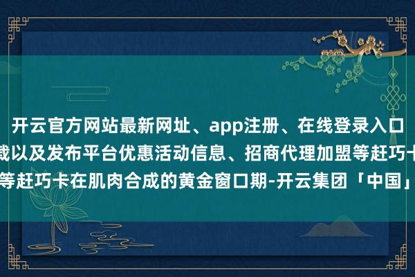 开云官方网站最新网址、app注册、在线登录入口、手机网页版、客户端下载以及发布平台优惠活动信息、招商代理加盟等赶巧卡在肌肉合成的黄金窗口期-开云集团「中国」Kaiyun·官方网站