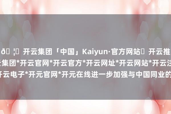 🦄开云集团「中国」Kaiyun·官方网站✅开云推荐✅我们为您提供:开云集团*开云官网*开云官方*开云网址*开云网站*开云注册*开云开户*开云电子*开元官网*开元在线进一步加强与中国同业的相关-开云集团「中国」Kaiyun·官方网站