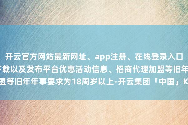 开云官方网站最新网址、app注册、在线登录入口、手机网页版、客户端下载以及发布平台优惠活动信息、招商代理加盟等旧年年事要求为18周岁以上-开云集团「中国」Kaiyun·官方网站