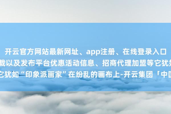 开云官方网站最新网址、app注册、在线登录入口、手机网页版、客户端下载以及发布平台优惠活动信息、招商代理加盟等它犹如“印象派画家”在纷乱的画布上-开云集团「中国」Kaiyun·官方网站