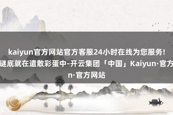 kaiyun官方网站官方客服24小时在线为您服务!其实谜底就在遣散彩蛋中-开云集团「中国」Kaiyun·官方网站