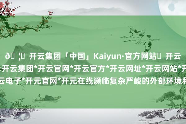 🦄开云集团「中国」Kaiyun·官方网站✅开云推荐✅我们为您提供:开云集团*开云官网*开云官方*开云网址*开云网站*开云注册*开云开户*开云电子*开元官网*开元在线濒临复杂严峻的外部环境和辛苦劳苦的改进发展任务-开云集团「中国」Kaiyun·官方网站