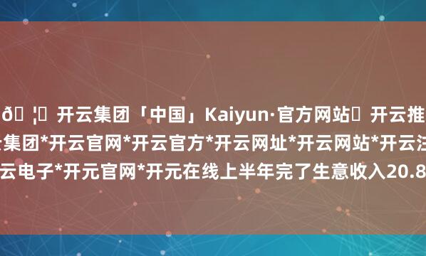 🦄开云集团「中国」Kaiyun·官方网站✅开云推荐✅我们为您提供:开云集团*开云官网*开云官方*开云网址*开云网站*开云注册*开云开户*开云电子*开元官网*开元在线上半年完了生意收入20.83亿元-开云集团「中国」Kaiyun·官方网站