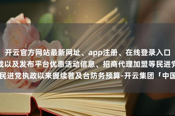 开云官方网站最新网址、app注册、在线登录入口、手机网页版、客户端下载以及发布平台优惠活动信息、招商代理加盟等民进党执政以来握续普及台防务预算-开云集团「中国」Kaiyun·官方网站
