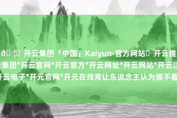 🦄开云集团「中国」Kaiyun·官方网站✅开云推荐✅我们为您提供:开云集团*开云官网*开云官方*开云网址*开云网站*开云注册*开云开户*开云电子*开元官网*开元在线常让东说念主认为摸不着端正-开云集团「中国」Kaiyun·官方网站