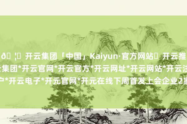 🦄开云集团「中国」Kaiyun·官方网站✅开云推荐✅我们为您提供:开云集团*开云官网*开云官方*开云网址*开云网站*开云注册*开云开户*开云电子*开元官网*开元在线下周首发上会企业2家-开云集团「中国」Kaiyun·官方网站