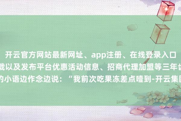 开云官方网站最新网址、app注册、在线登录入口、手机网页版、客户端下载以及发布平台优惠活动信息、招商代理加盟等三年齿的小语边作念边说：“我前次吃果冻差点噎到-开云集团「中国」Kaiyun·官方网站