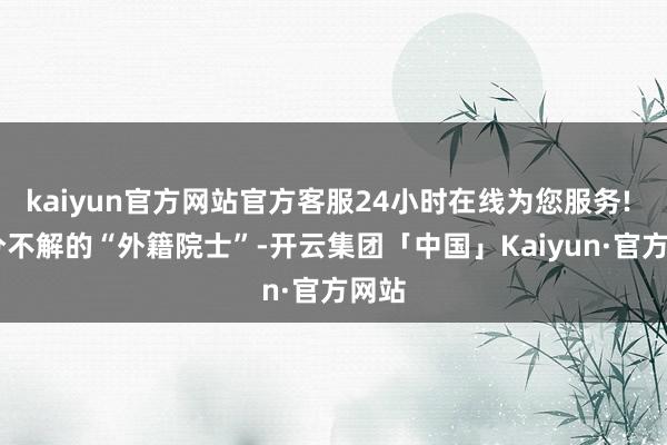 kaiyun官方网站官方客服24小时在线为您服务!  身分不解的“外籍院士”-开云集团「中国」Kaiyun·官方网站