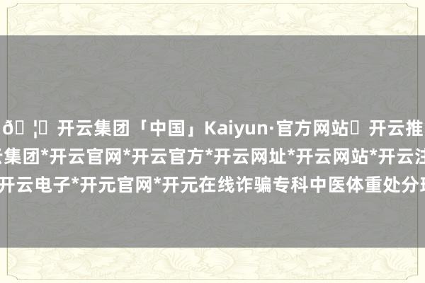 🦄开云集团「中国」Kaiyun·官方网站✅开云推荐✅我们为您提供:开云集团*开云官网*开云官方*开云网址*开云网站*开云注册*开云开户*开云电子*开元官网*开元在线诈骗专科中医体重处分理念-开云集团「中国」Kaiyun·官方网站